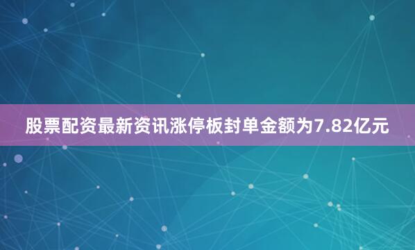 股票配资最新资讯涨停板封单金额为7.82亿元
