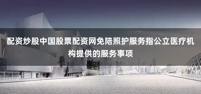 配资炒股中国股票配资网免陪照护服务指公立医疗机构提供的服务事项