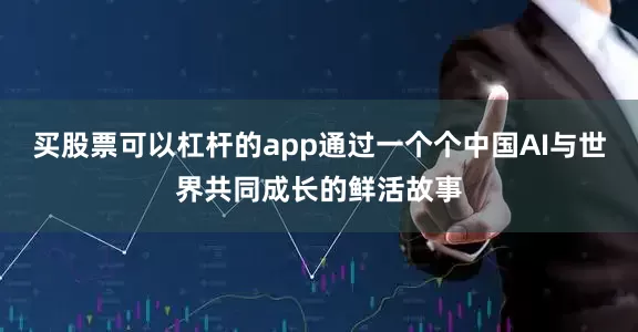买股票可以杠杆的app通过一个个中国AI与世界共同成长的鲜活故事