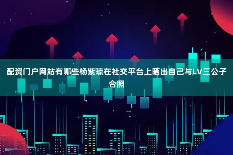 配资门户网站有哪些杨紫琼在社交平台上晒出自己与LV三公子合照